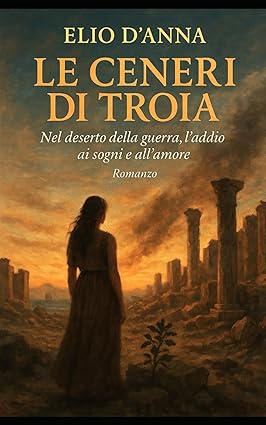 Elio D’Anna, “Le ceneri di Troia, nel deserto della guerra, l’addio ai sogni e all’amore” (Amazon Ed.) – di Gaetano Celauro